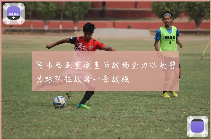 阿韦洛亚重返皇马战场全力以赴誓为球队征战每一条战线