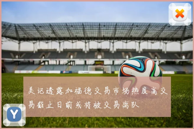 美记透露加福德交易市场热度高交易截止日前或将被交易离队