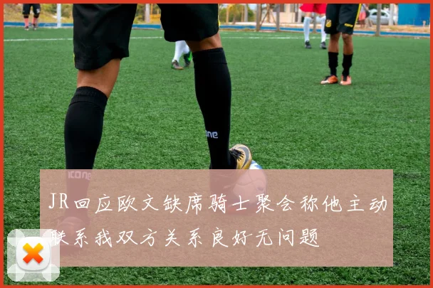 JR回应欧文缺席骑士聚会称他主动联系我双方关系良好无问题