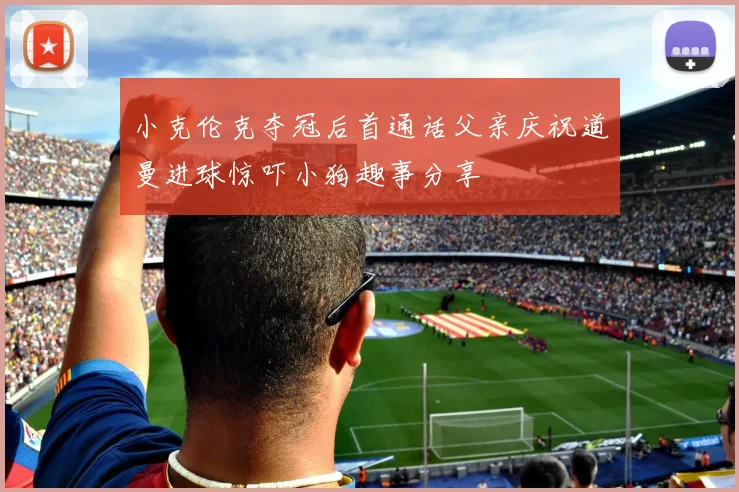 小克伦克夺冠后首通话父亲庆祝道曼进球惊吓小狗趣事分享