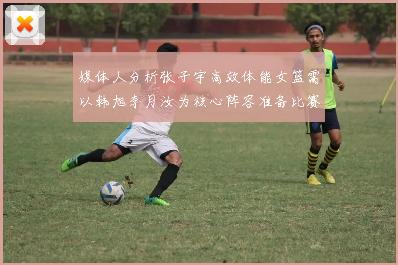 媒体人分析张子宇高效体能女篮需以韩旭李月汝为核心阵容准备比赛