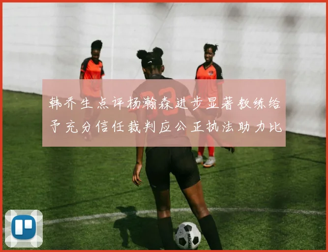 韩乔生点评杨瀚森进步显著教练给予充分信任裁判应公正执法助力比赛发展