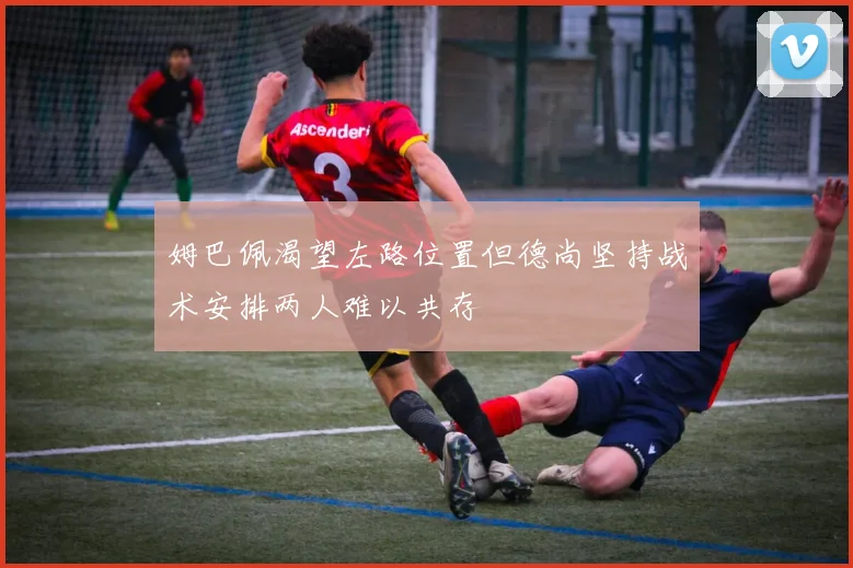 姆巴佩渴望左路位置但德尚坚持战术安排两人难以共存
