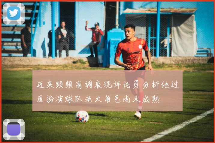 近来频频高调表现评论员分析他过度扮演球队老大角色尚未成熟