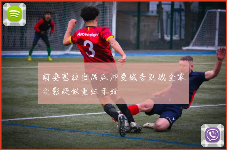 前妻塞拉出席瓜帅曼城告别战全家合影疑似重归于好