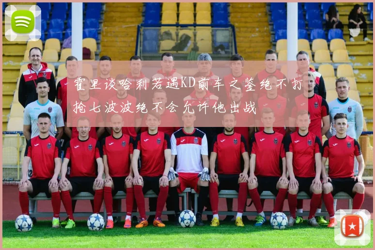 霍里谈哈利若遇KD前车之鉴绝不打抢七波波绝不会允许他出战