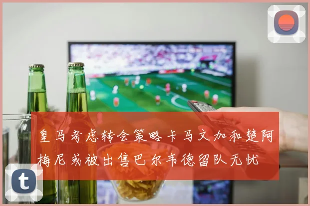 皇马考虑转会策略卡马文加和楚阿梅尼或被出售巴尔韦德留队无忧