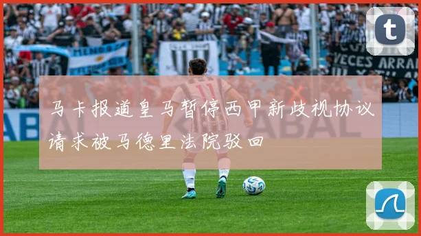 马卡报道皇马暂停西甲新歧视协议请求被马德里法院驳回
