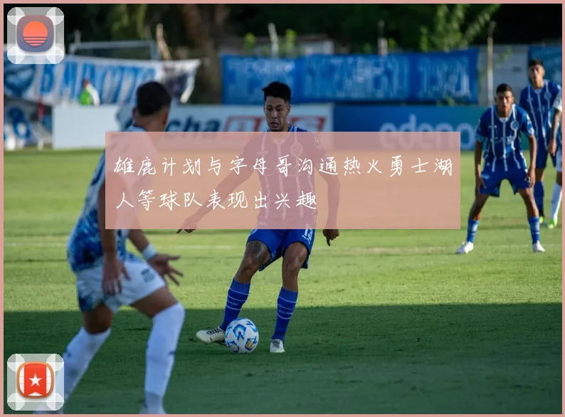 雄鹿计划与字母哥沟通热火勇士湖人等球队表现出兴趣