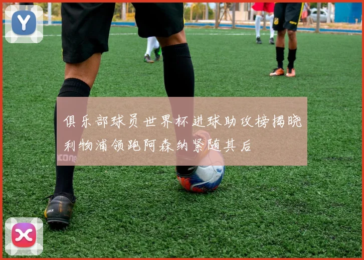 俱乐部球员世界杯进球助攻榜揭晓利物浦领跑阿森纳紧随其后