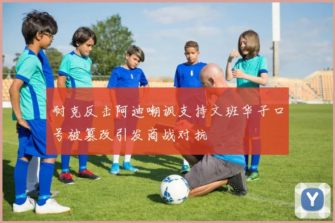 耐克反击阿迪嘲讽支持文班华子口号被篡改引发商战对抗