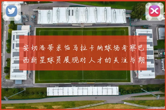 安切洛蒂亲临马拉卡纳球场考察巴西新星球员展现对人才的关注与期待