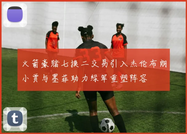 火箭豪赌七换二交易引入杰伦布朗小贾与墨菲助力绿军重塑阵容