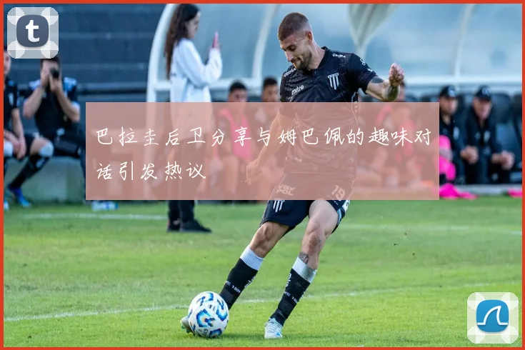 巴拉圭后卫分享与姆巴佩的趣味对话引发热议