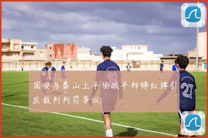国安与泰山上半场战平郑铮红牌引发裁判判罚争议