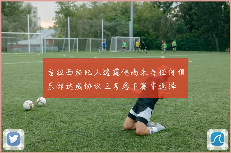 吉拉西经纪人透露他尚未与任何俱乐部达成协议正考虑下赛季选择