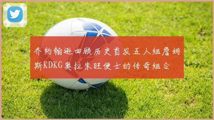 乔约翰逊回顾历史首发五人组詹姆斯KDKG奥拉朱旺便士的传奇组合
