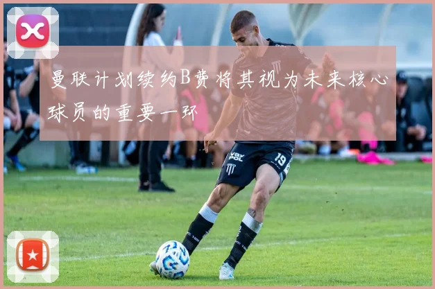曼联计划续约B费将其视为未来核心球员的重要一环