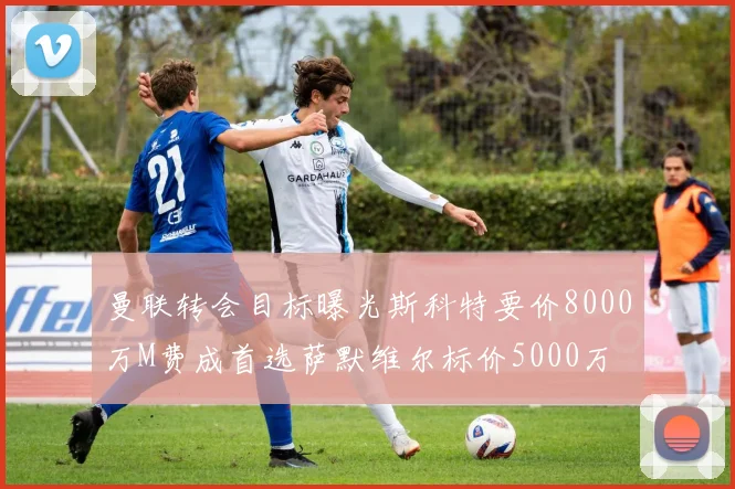 曼联转会目标曝光斯科特要价8000万M费成首选萨默维尔标价5000万