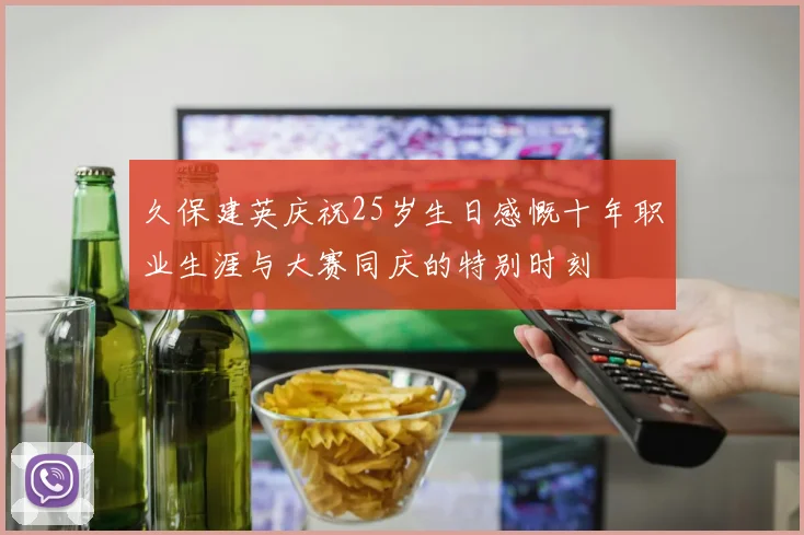 久保建英庆祝25岁生日感慨十年职业生涯与大赛同庆的特别时刻