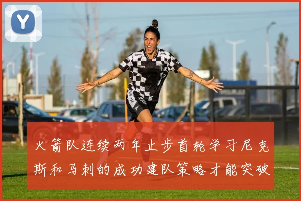 火箭队连续两年止步首轮学习尼克斯和马刺的成功建队策略才能突破瓶颈