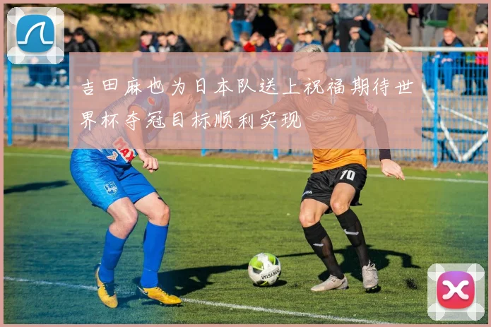 吉田麻也为日本队送上祝福期待世界杯夺冠目标顺利实现