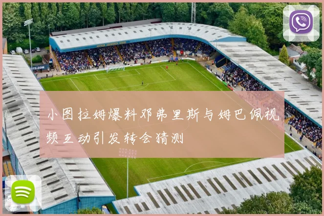 小图拉姆爆料邓弗里斯与姆巴佩视频互动引发转会猜测