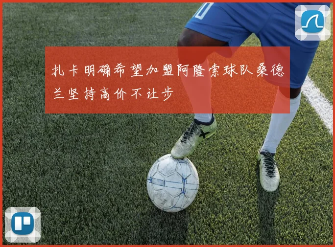 扎卡明确希望加盟阿隆索球队桑德兰坚持高价不让步