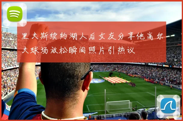 里夫斯续约湖人后女友分享他高尔夫球场放松瞬间照片引热议